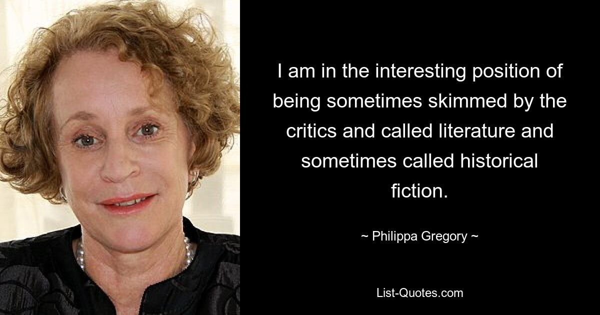 I am in the interesting position of being sometimes skimmed by the critics and called literature and sometimes called historical fiction. — © Philippa Gregory