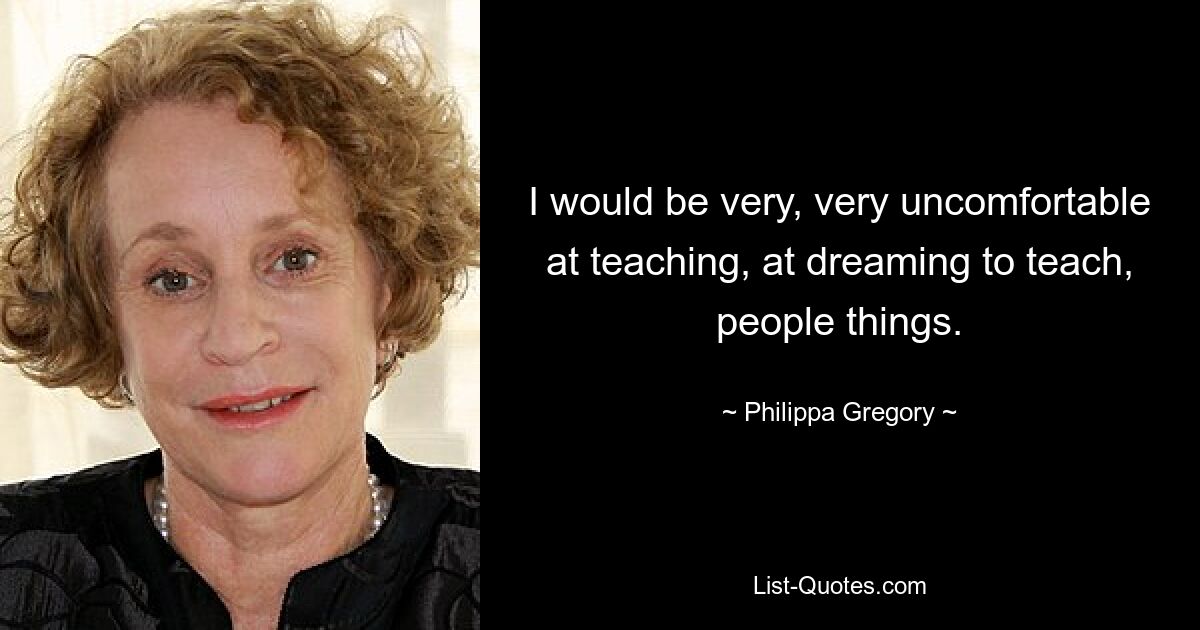 I would be very, very uncomfortable at teaching, at dreaming to teach, people things. — © Philippa Gregory