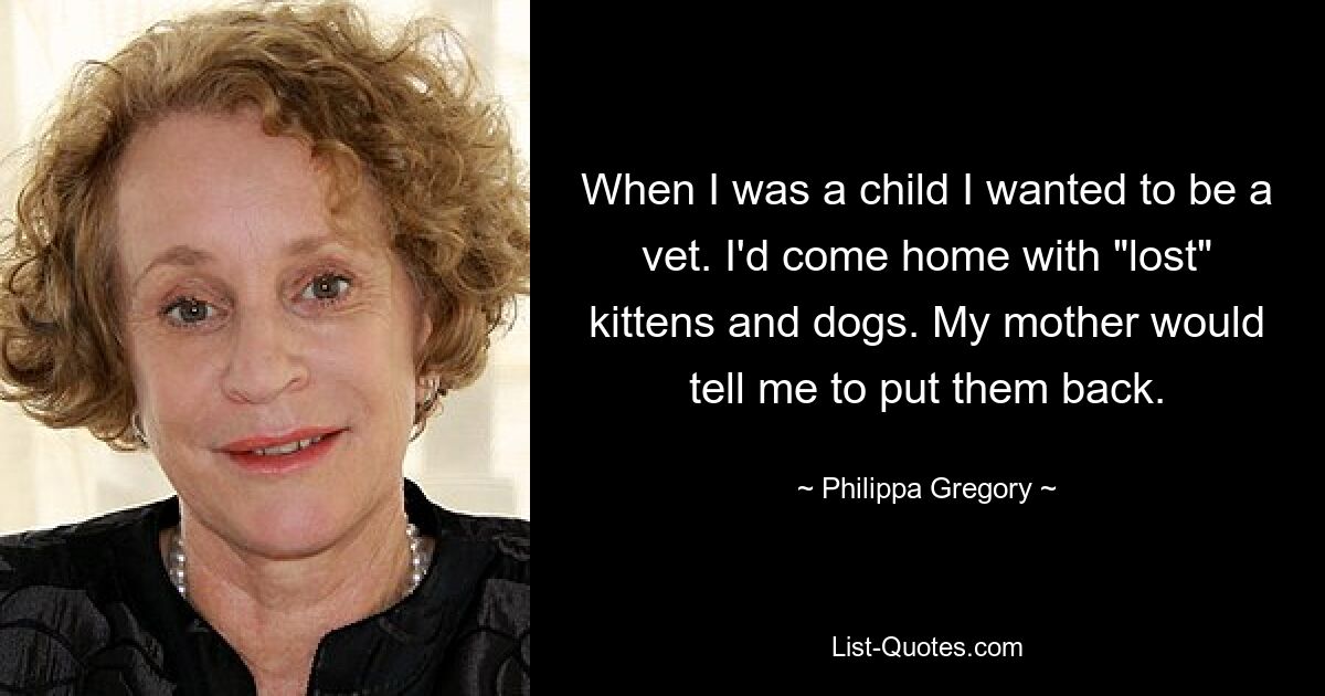 When I was a child I wanted to be a vet. I'd come home with "lost" kittens and dogs. My mother would tell me to put them back. — © Philippa Gregory