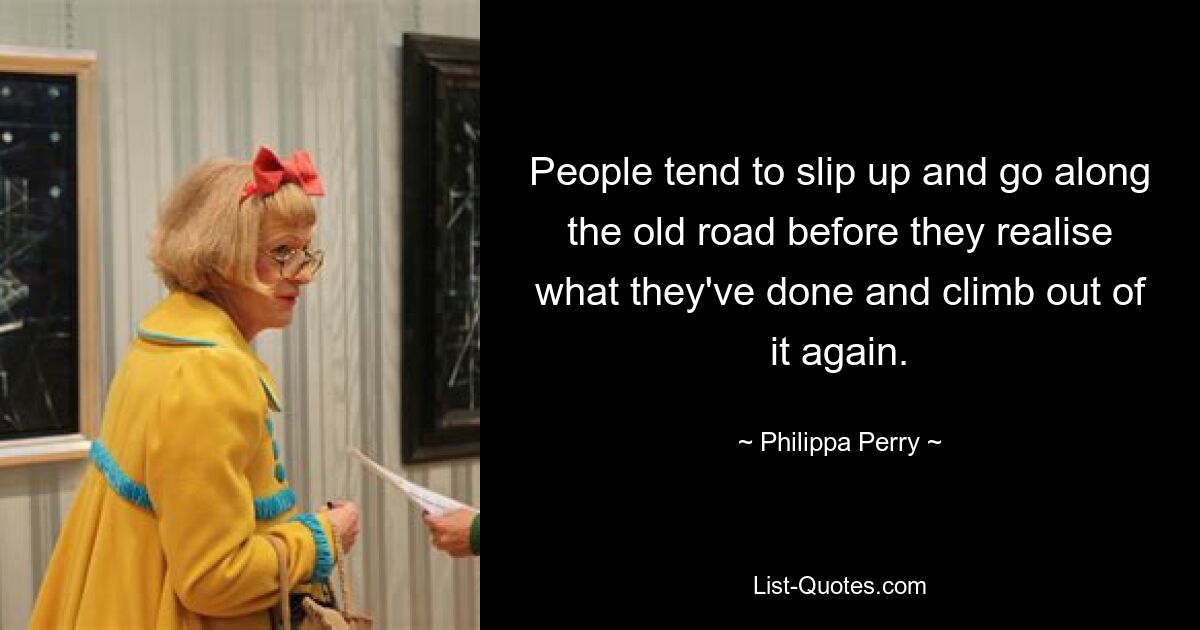 People tend to slip up and go along the old road before they realise what they've done and climb out of it again. — © Philippa Perry