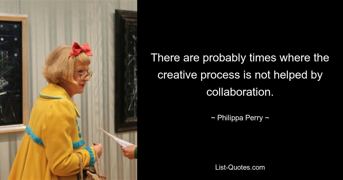 There are probably times where the creative process is not helped by collaboration. — © Philippa Perry