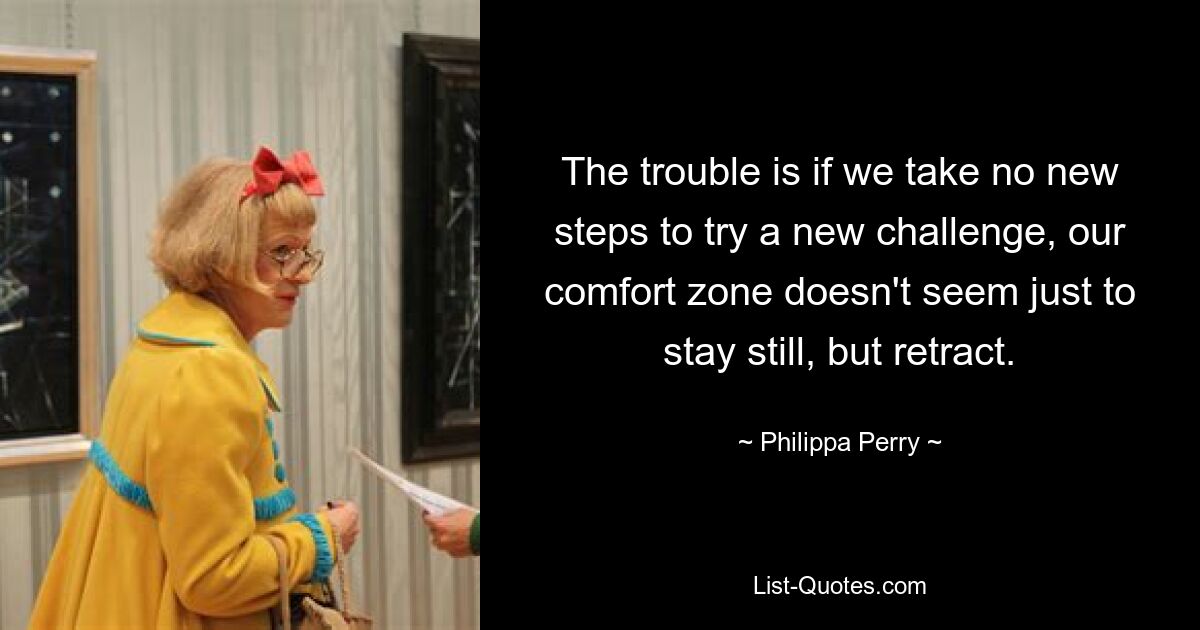 The trouble is if we take no new steps to try a new challenge, our comfort zone doesn't seem just to stay still, but retract. — © Philippa Perry