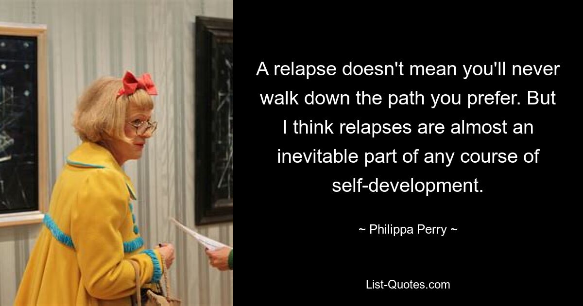 A relapse doesn't mean you'll never walk down the path you prefer. But I think relapses are almost an inevitable part of any course of self-development. — © Philippa Perry