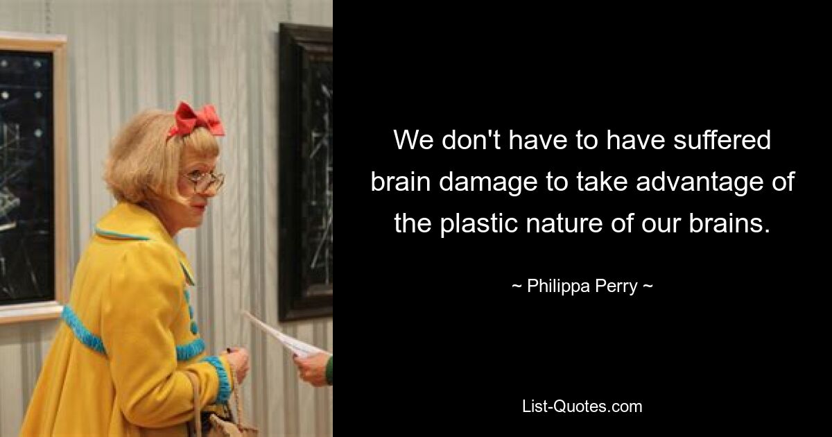 We don't have to have suffered brain damage to take advantage of the plastic nature of our brains. — © Philippa Perry