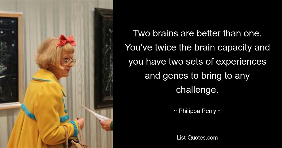 Two brains are better than one. You've twice the brain capacity and you have two sets of experiences and genes to bring to any challenge. — © Philippa Perry