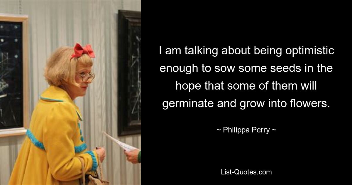 I am talking about being optimistic enough to sow some seeds in the hope that some of them will germinate and grow into flowers. — © Philippa Perry