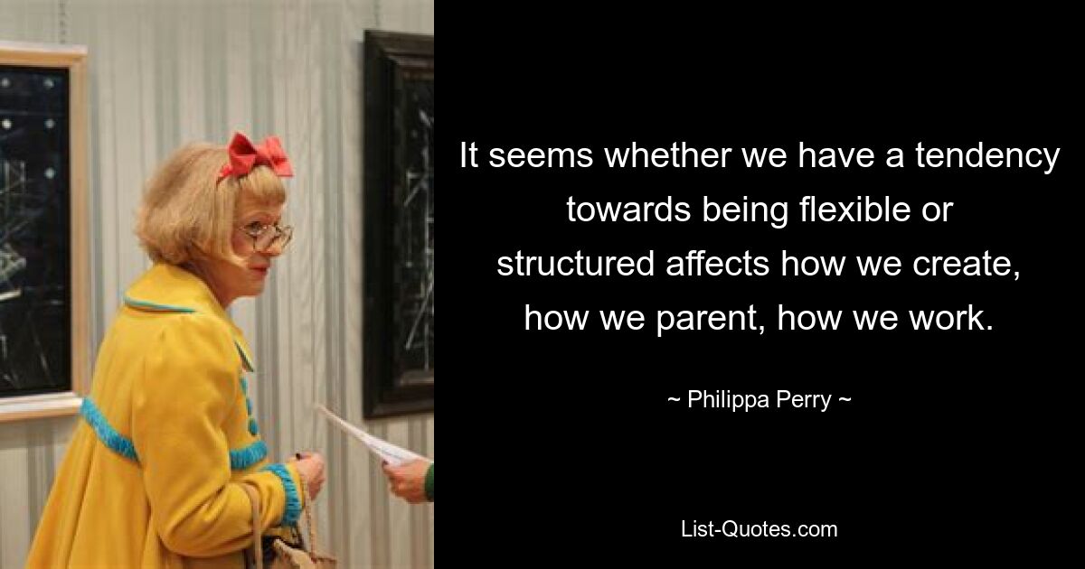 It seems whether we have a tendency towards being flexible or structured affects how we create, how we parent, how we work. — © Philippa Perry