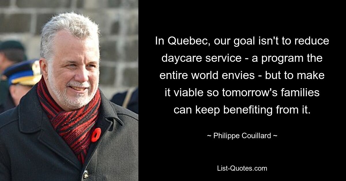 In Quebec, our goal isn't to reduce daycare service - a program the entire world envies - but to make it viable so tomorrow's families can keep benefiting from it. — © Philippe Couillard