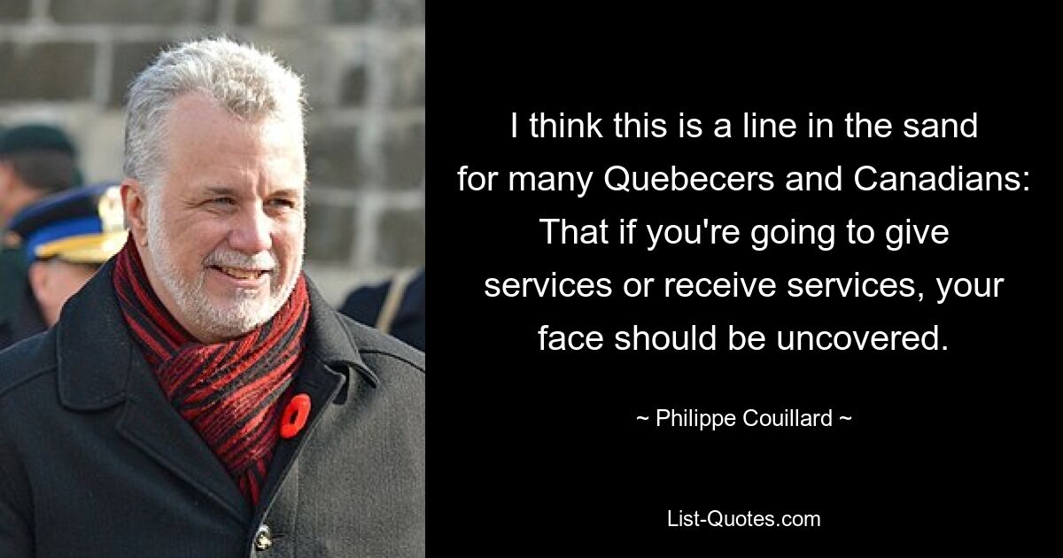 I think this is a line in the sand for many Quebecers and Canadians: That if you're going to give services or receive services, your face should be uncovered. — © Philippe Couillard