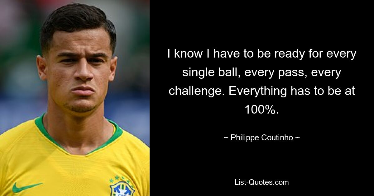 I know I have to be ready for every single ball, every pass, every challenge. Everything has to be at 100%. — © Philippe Coutinho