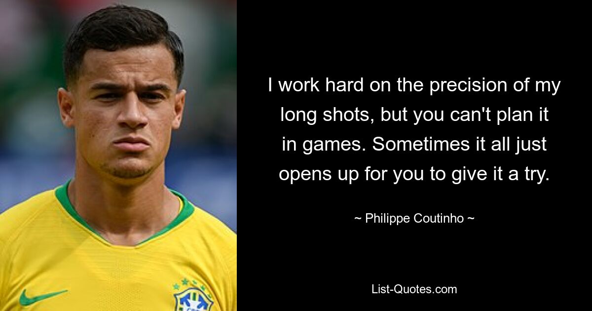 I work hard on the precision of my long shots, but you can't plan it in games. Sometimes it all just opens up for you to give it a try. — © Philippe Coutinho