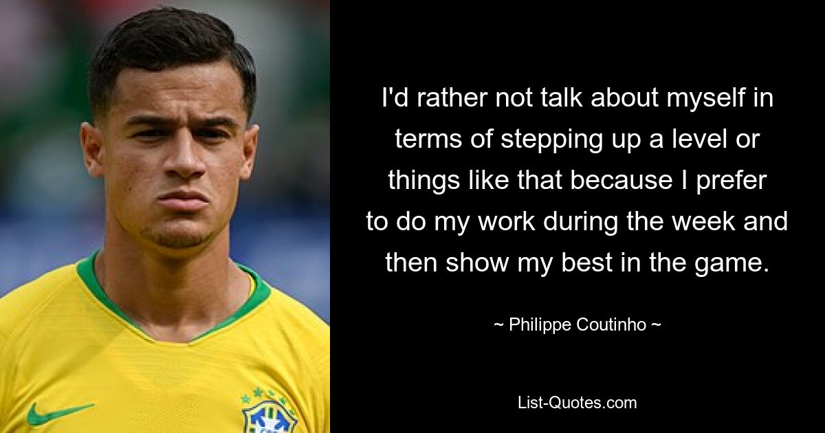 I'd rather not talk about myself in terms of stepping up a level or things like that because I prefer to do my work during the week and then show my best in the game. — © Philippe Coutinho