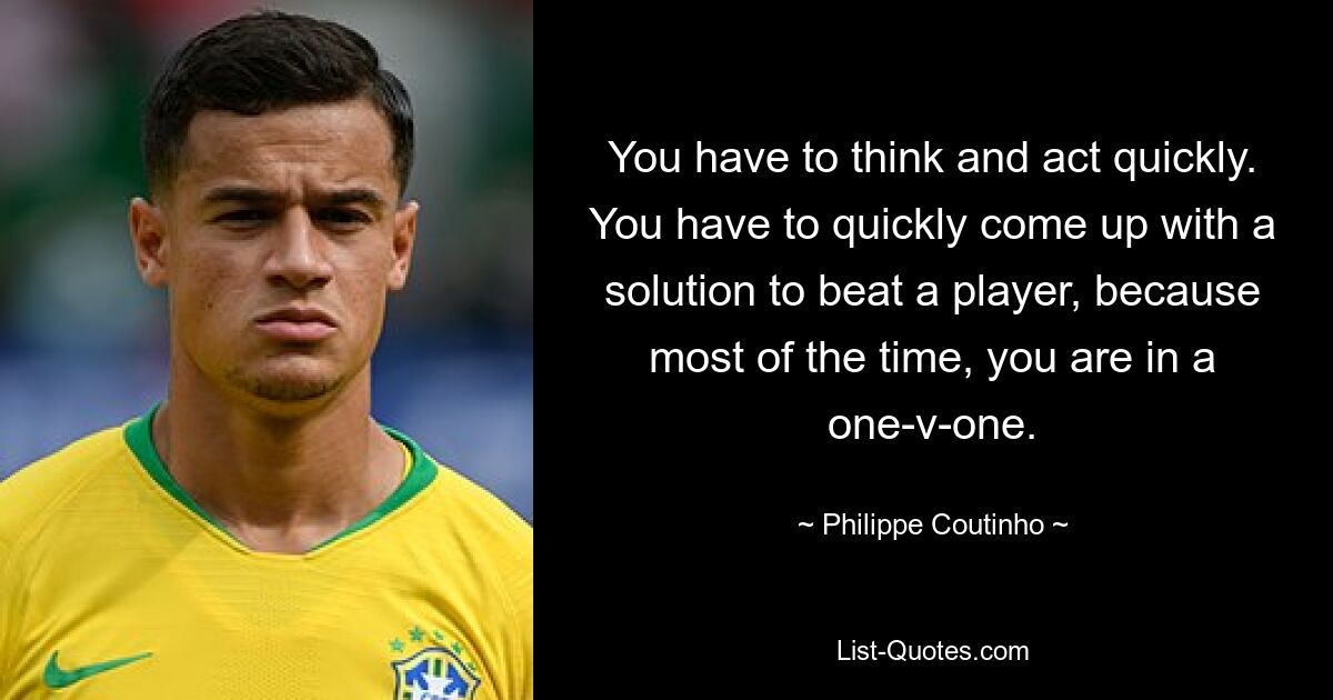 You have to think and act quickly. You have to quickly come up with a solution to beat a player, because most of the time, you are in a one-v-one. — © Philippe Coutinho