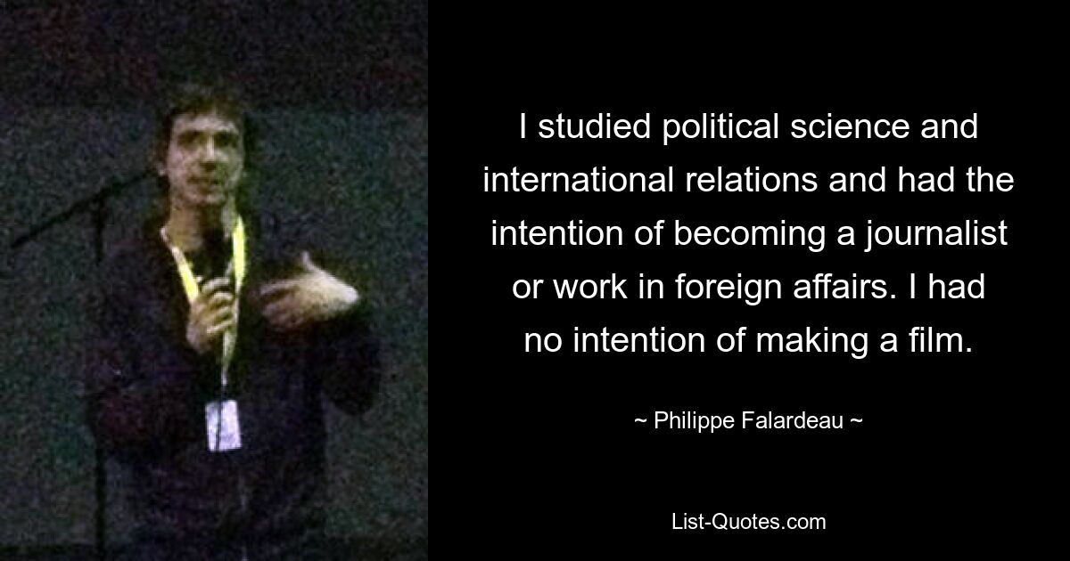 I studied political science and international relations and had the intention of becoming a journalist or work in foreign affairs. I had no intention of making a film. — © Philippe Falardeau