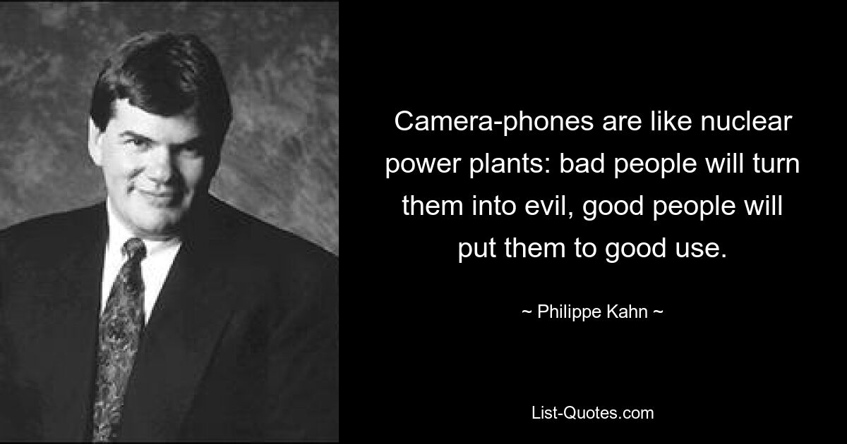 Camera-phones are like nuclear power plants: bad people will turn them into evil, good people will put them to good use. — © Philippe Kahn