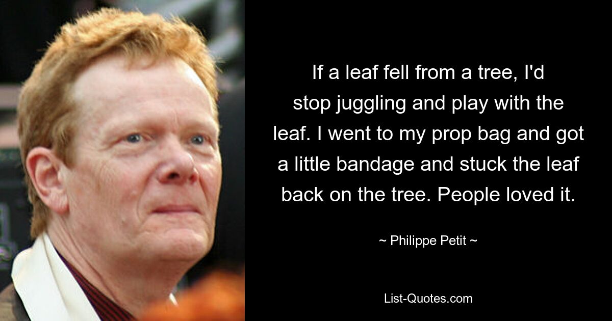 If a leaf fell from a tree, I'd stop juggling and play with the leaf. I went to my prop bag and got a little bandage and stuck the leaf back on the tree. People loved it. — © Philippe Petit