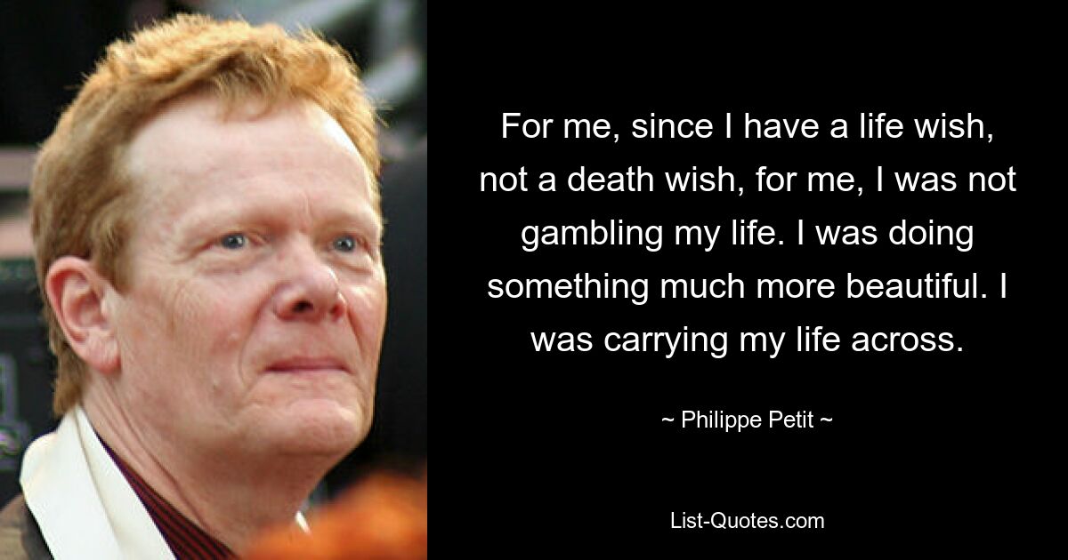 For me, since I have a life wish, not a death wish, for me, I was not gambling my life. I was doing something much more beautiful. I was carrying my life across. — © Philippe Petit