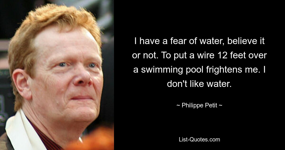 I have a fear of water, believe it or not. To put a wire 12 feet over a swimming pool frightens me. I don't like water. — © Philippe Petit