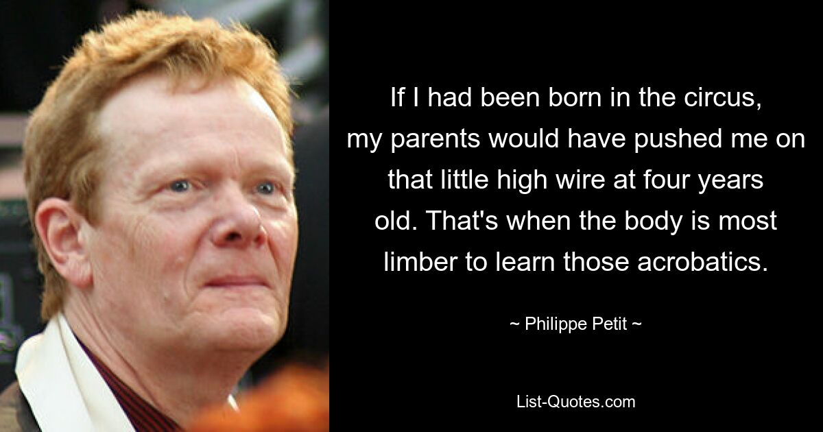 If I had been born in the circus, my parents would have pushed me on that little high wire at four years old. That's when the body is most limber to learn those acrobatics. — © Philippe Petit