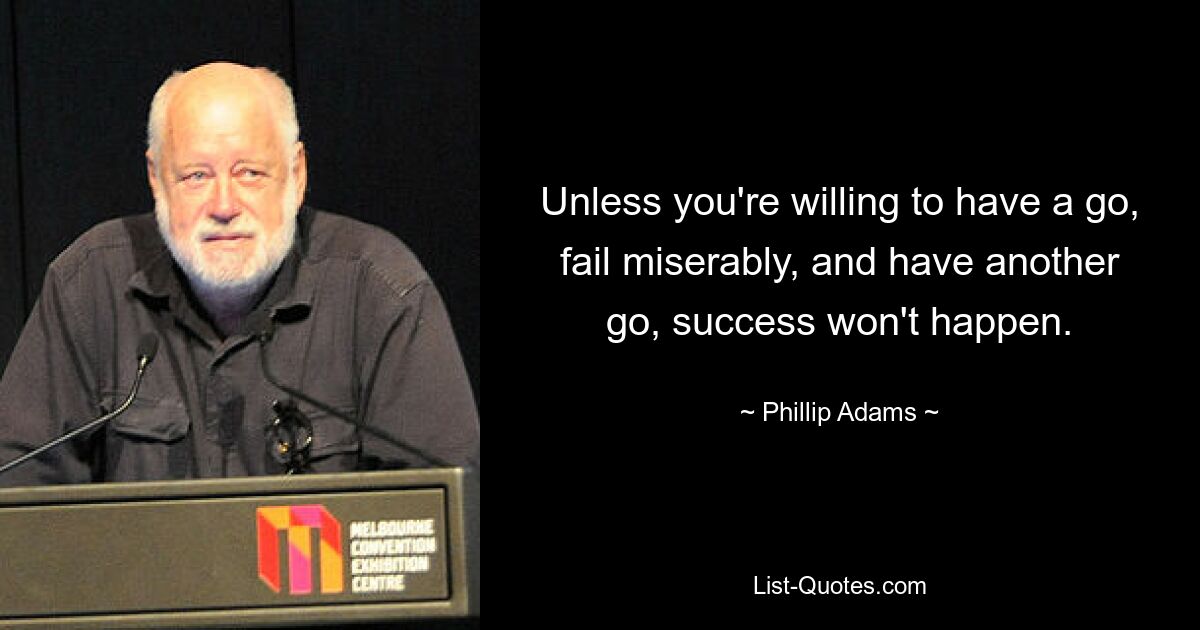 Unless you're willing to have a go, fail miserably, and have another go, success won't happen. — © Phillip Adams