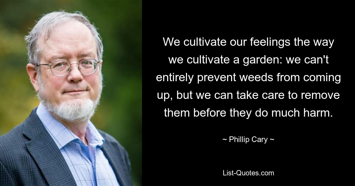 We cultivate our feelings the way we cultivate a garden: we can't entirely prevent weeds from coming up, but we can take care to remove them before they do much harm. — © Phillip Cary