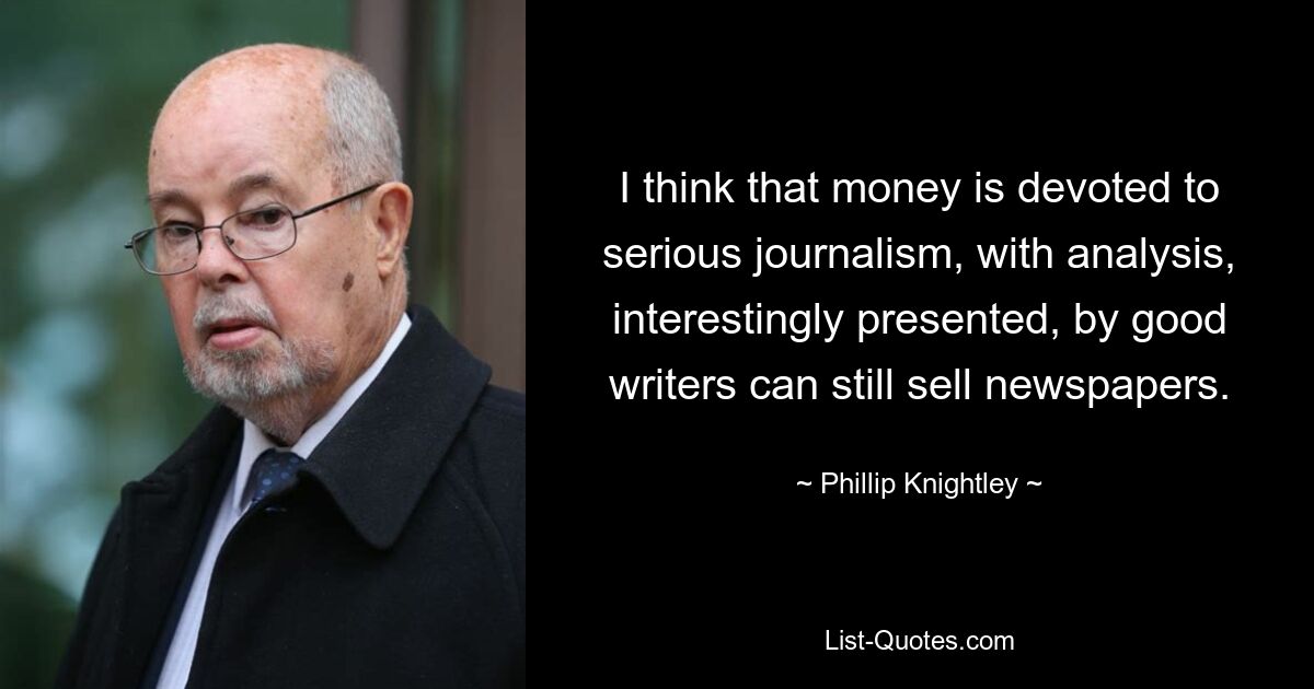 I think that money is devoted to serious journalism, with analysis, interestingly presented, by good writers can still sell newspapers. — © Phillip Knightley