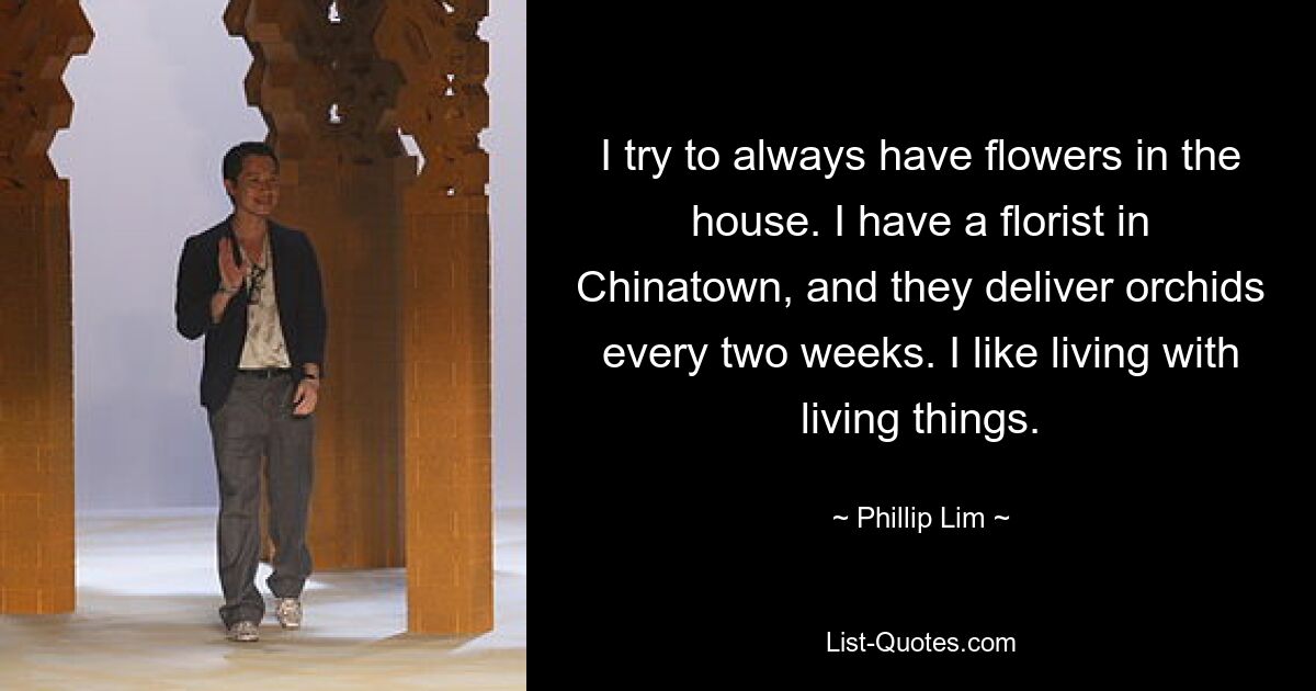 I try to always have flowers in the house. I have a florist in Chinatown, and they deliver orchids every two weeks. I like living with living things. — © Phillip Lim