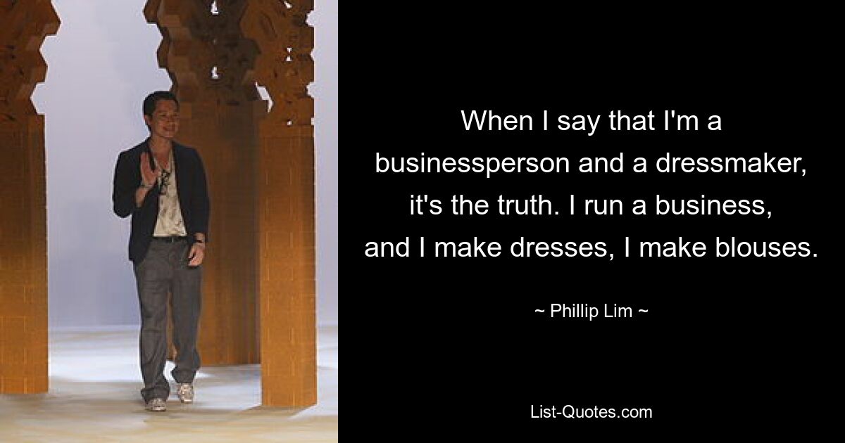 When I say that I'm a businessperson and a dressmaker, it's the truth. I run a business, and I make dresses, I make blouses. — © Phillip Lim