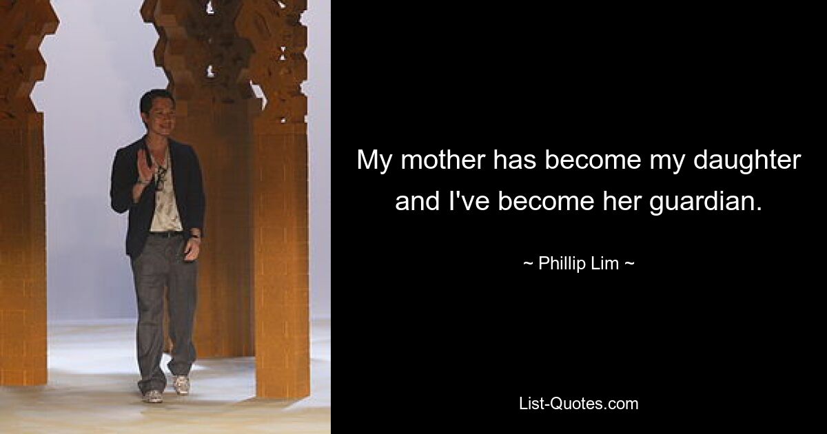 My mother has become my daughter and I've become her guardian. — © Phillip Lim