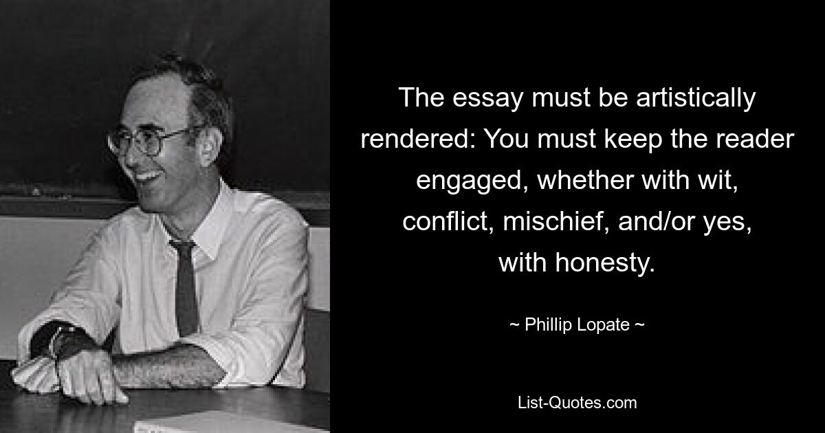 The essay must be artistically rendered: You must keep the reader engaged, whether with wit, conflict, mischief, and/or yes, with honesty. — © Phillip Lopate