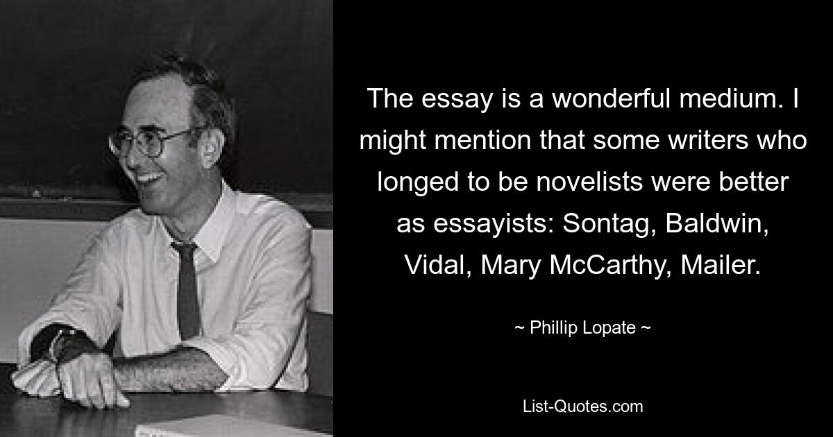 The essay is a wonderful medium. I might mention that some writers who longed to be novelists were better as essayists: Sontag, Baldwin, Vidal, Mary McCarthy, Mailer. — © Phillip Lopate