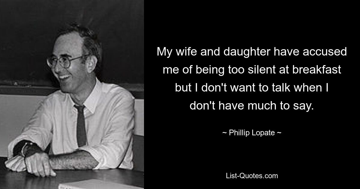 My wife and daughter have accused me of being too silent at breakfast but I don't want to talk when I don't have much to say. — © Phillip Lopate