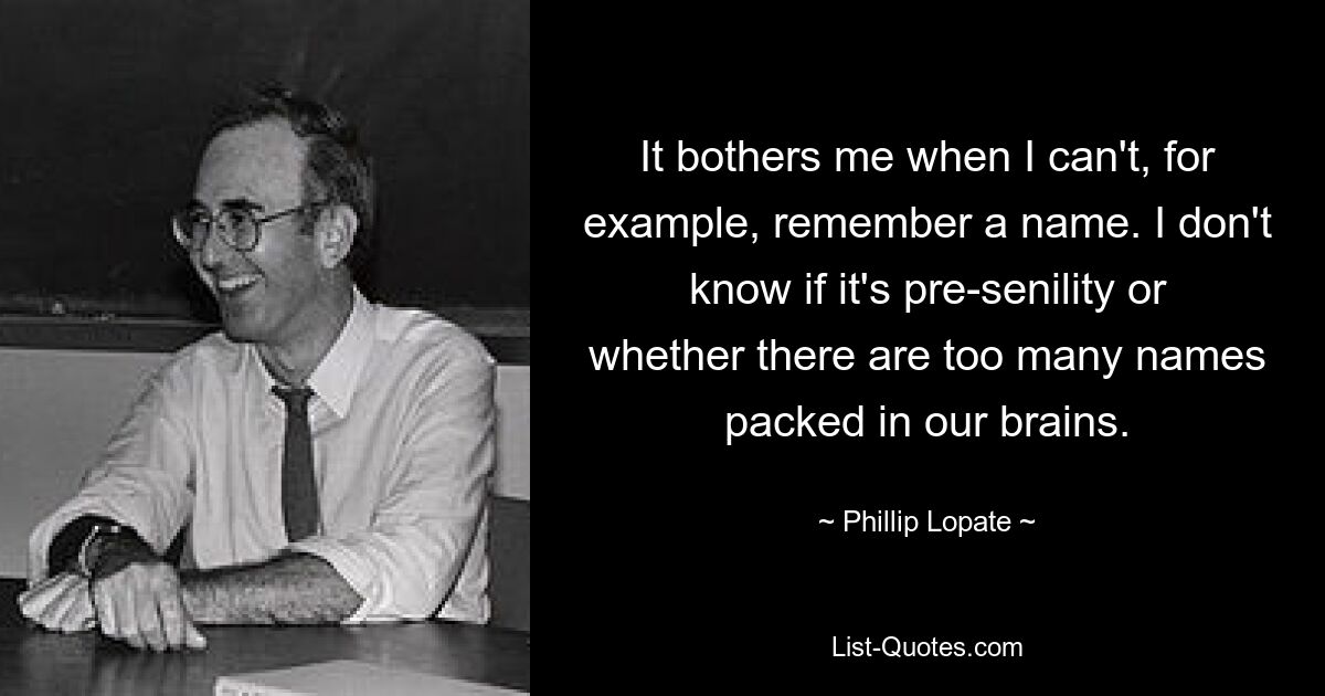 It bothers me when I can't, for example, remember a name. I don't know if it's pre-senility or whether there are too many names packed in our brains. — © Phillip Lopate