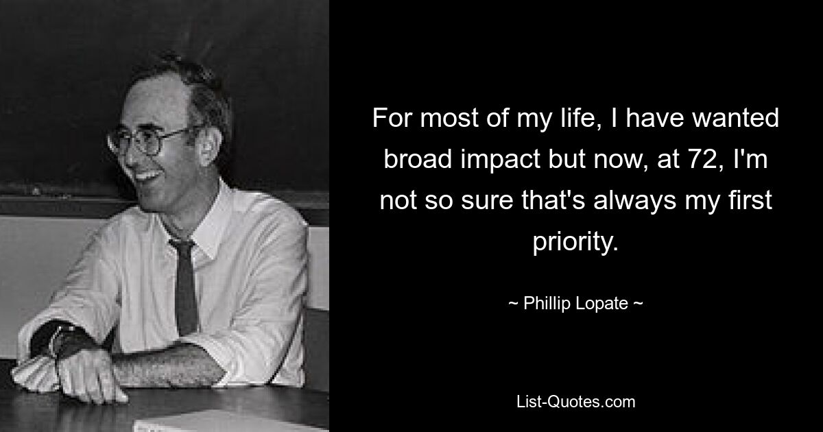 For most of my life, I have wanted broad impact but now, at 72, I'm not so sure that's always my first priority. — © Phillip Lopate