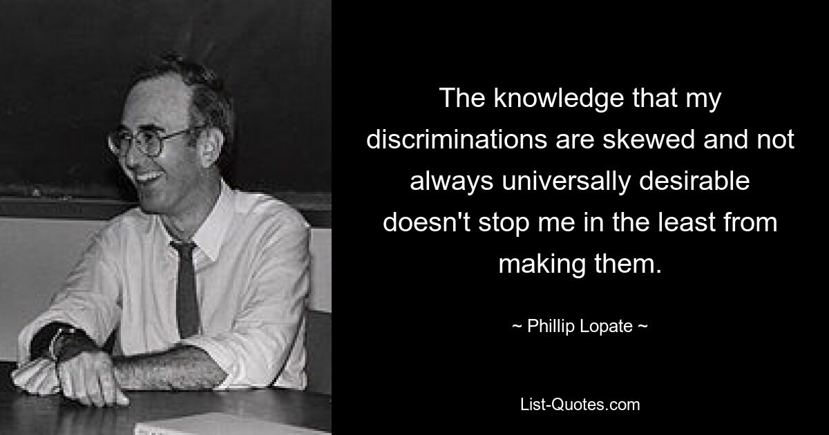 The knowledge that my discriminations are skewed and not always universally desirable doesn't stop me in the least from making them. — © Phillip Lopate