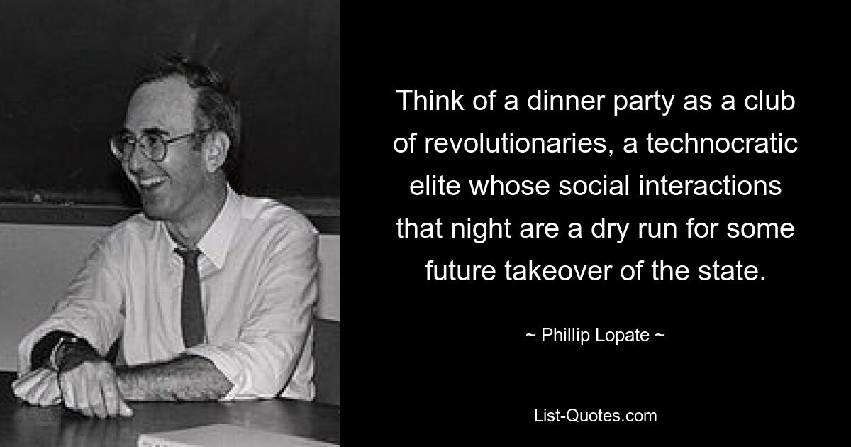 Think of a dinner party as a club of revolutionaries, a technocratic elite whose social interactions that night are a dry run for some future takeover of the state. — © Phillip Lopate