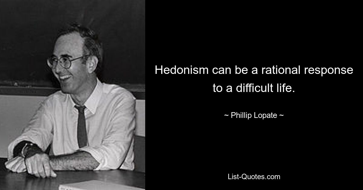 Hedonism can be a rational response to a difficult life. — © Phillip Lopate