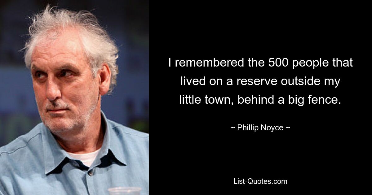 I remembered the 500 people that lived on a reserve outside my little town, behind a big fence. — © Phillip Noyce