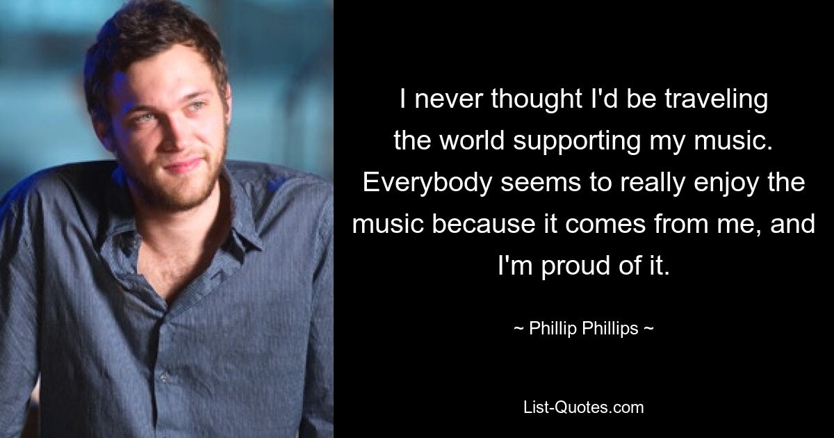 I never thought I'd be traveling the world supporting my music. Everybody seems to really enjoy the music because it comes from me, and I'm proud of it. — © Phillip Phillips