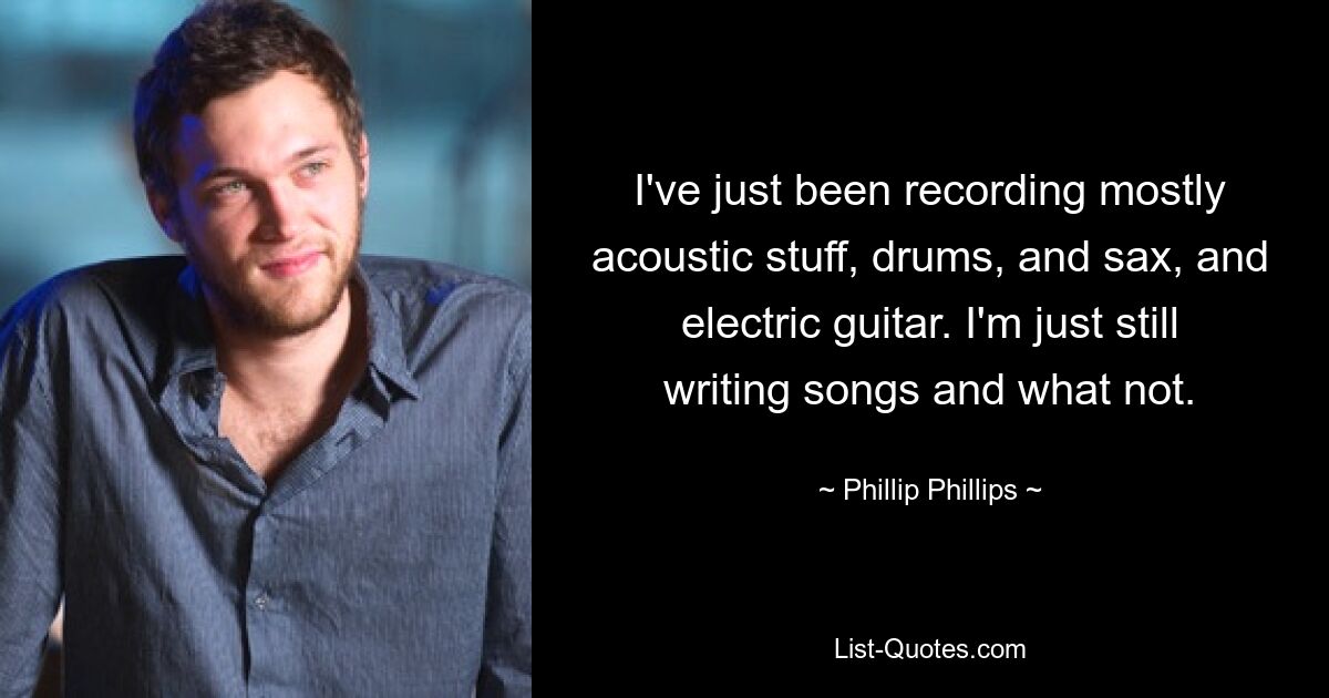 Ich habe gerade hauptsächlich akustisches Zeug, Schlagzeug, Saxofon und E-Gitarre aufgenommen. Ich schreibe einfach immer noch Songs und was nicht. — © Phillip Phillips