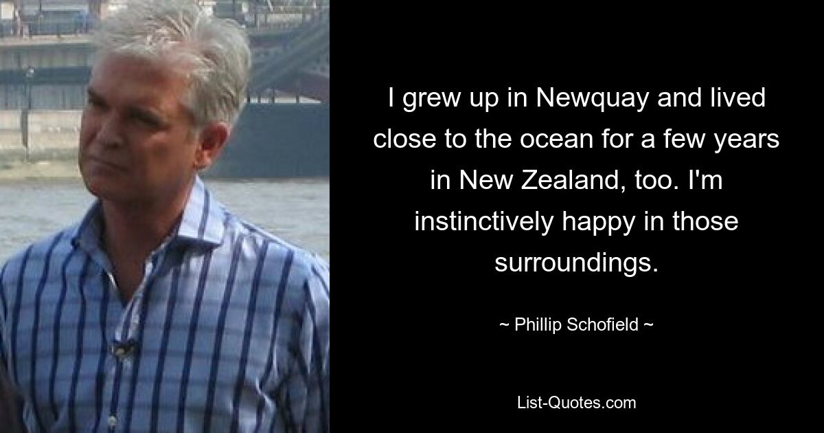 I grew up in Newquay and lived close to the ocean for a few years in New Zealand, too. I'm instinctively happy in those surroundings. — © Phillip Schofield