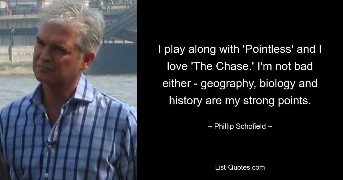 I play along with 'Pointless' and I love 'The Chase.' I'm not bad either - geography, biology and history are my strong points. — © Phillip Schofield