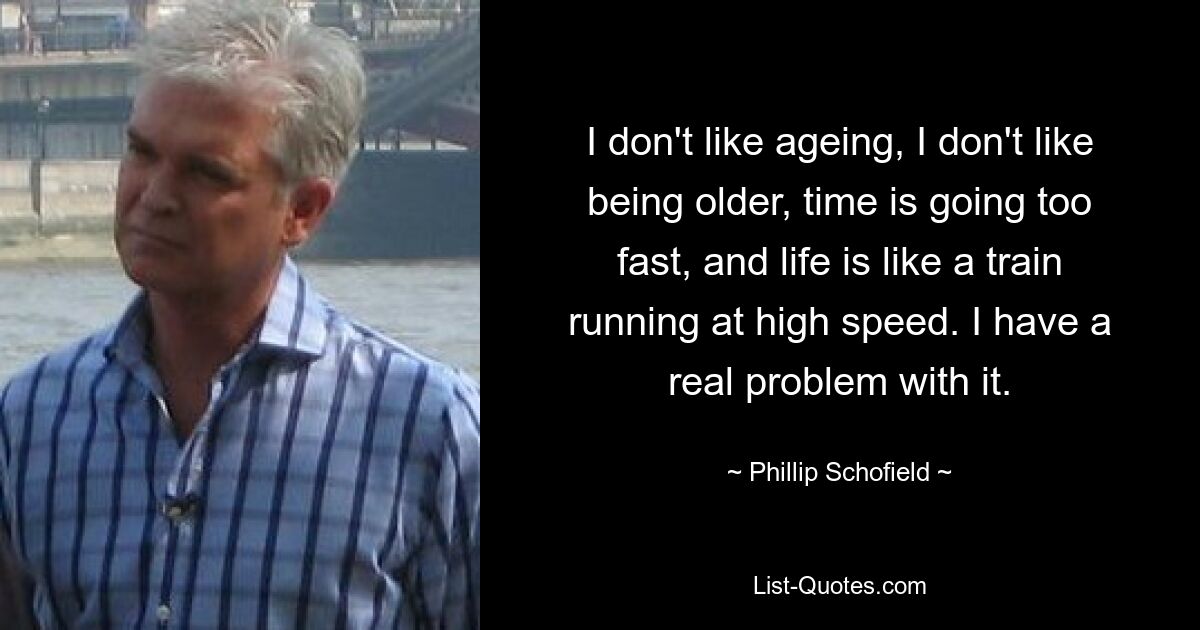 I don't like ageing, I don't like being older, time is going too fast, and life is like a train running at high speed. I have a real problem with it. — © Phillip Schofield