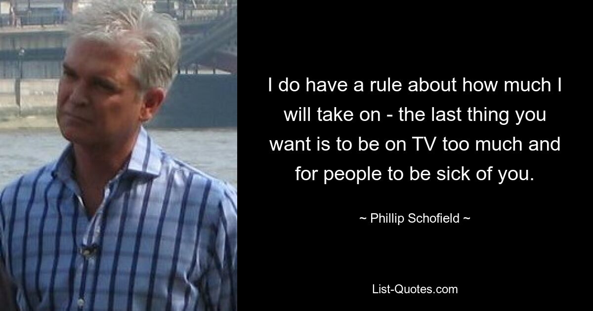 I do have a rule about how much I will take on - the last thing you want is to be on TV too much and for people to be sick of you. — © Phillip Schofield