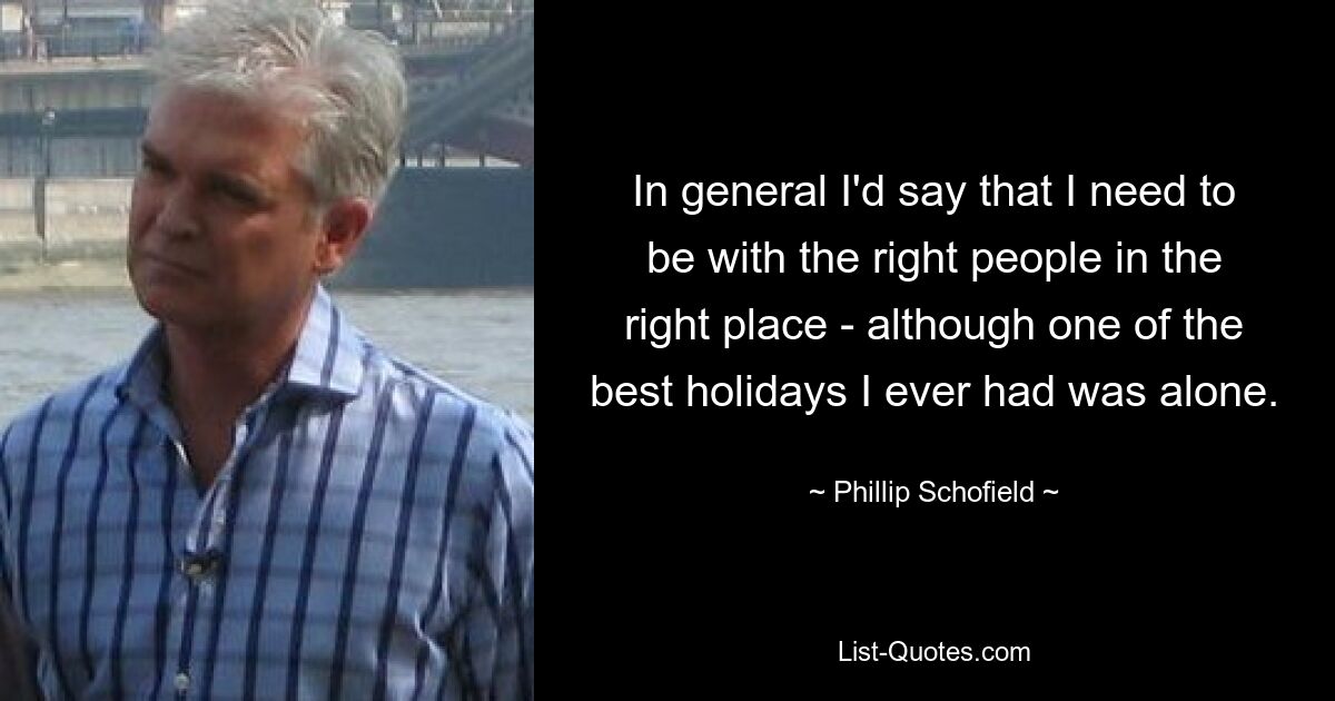 In general I'd say that I need to be with the right people in the right place - although one of the best holidays I ever had was alone. — © Phillip Schofield