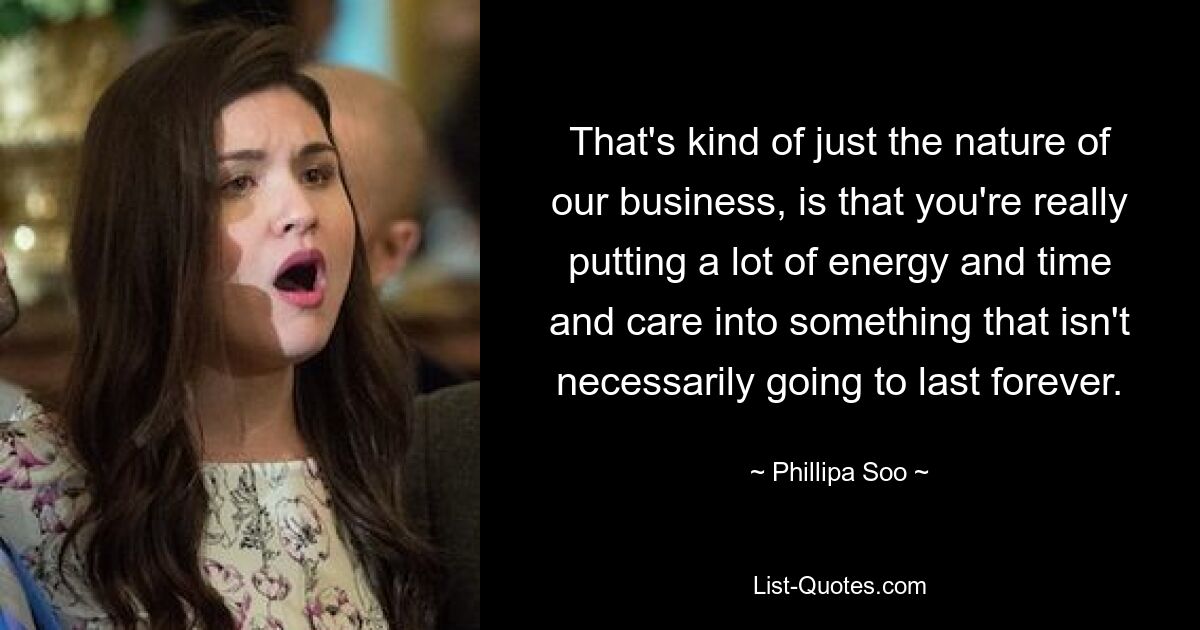 That's kind of just the nature of our business, is that you're really putting a lot of energy and time and care into something that isn't necessarily going to last forever. — © Phillipa Soo