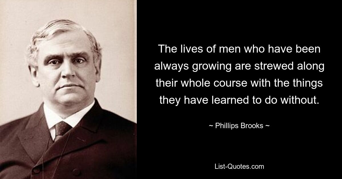 The lives of men who have been always growing are strewed along their whole course with the things they have learned to do without. — © Phillips Brooks