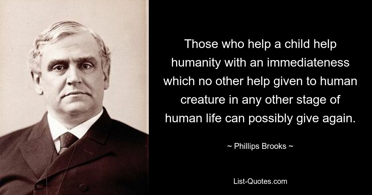 Those who help a child help humanity with an immediateness which no other help given to human creature in any other stage of human life can possibly give again. — © Phillips Brooks