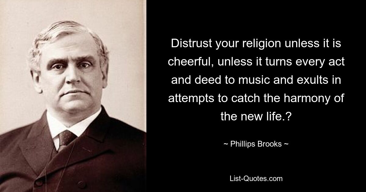 Distrust your religion unless it is cheerful, unless it turns every act and deed to music and exults in attempts to catch the harmony of the new life.? — © Phillips Brooks