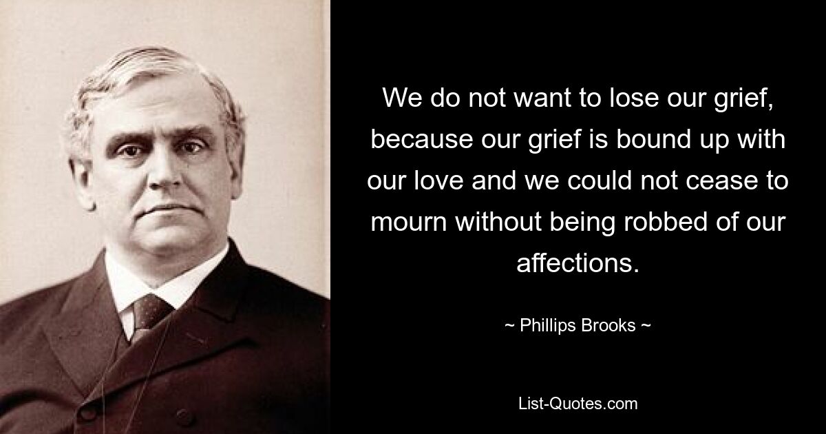 We do not want to lose our grief, because our grief is bound up with our love and we could not cease to mourn without being robbed of our affections. — © Phillips Brooks